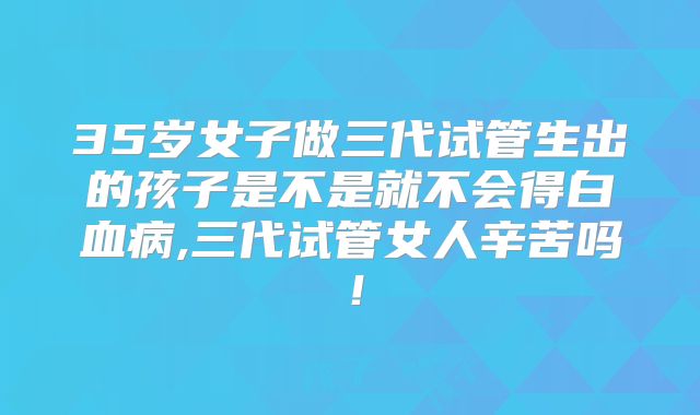 35岁女子做三代试管生出的孩子是不是就不会得白血病,三代试管女人辛苦吗!