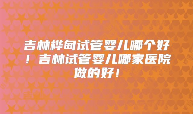 吉林桦甸试管婴儿哪个好!吉林试管婴儿哪家医院做的好!