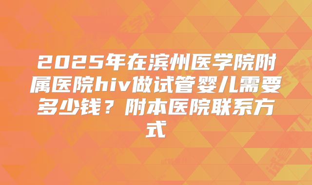 2025年在滨州医学院附属医院hiv做试管婴儿需要多少钱？附本医院联系方式