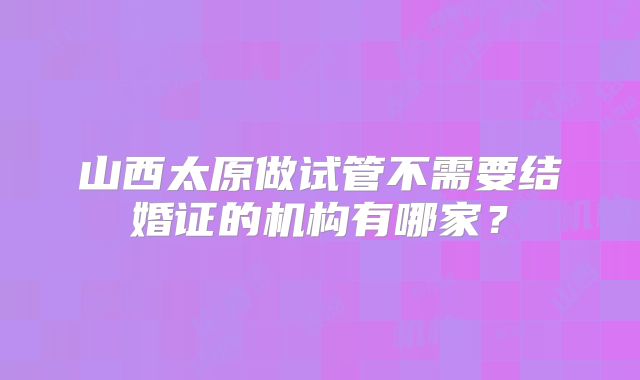 山西太原做试管不需要结婚证的机构有哪家?