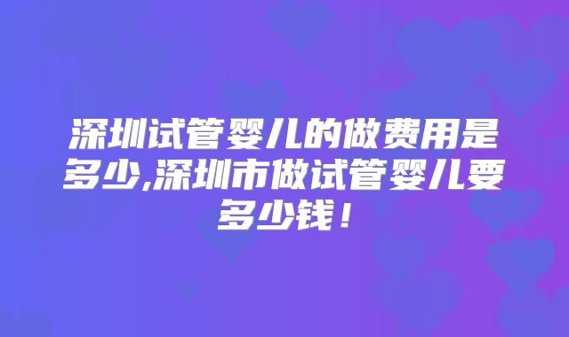 深圳试管婴儿的做费用是多少,深圳市做试管婴儿要多少钱！