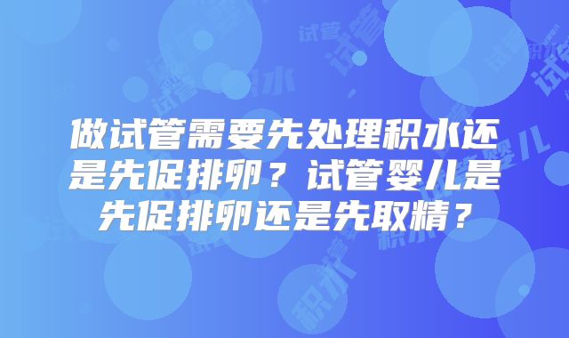 做试管需要先处理积水还是先促排卵？试管婴儿是先促排卵还是先取精？