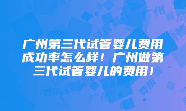 广州第三代试管婴儿费用成功率怎么样！广州做第三代试管婴儿的费用！