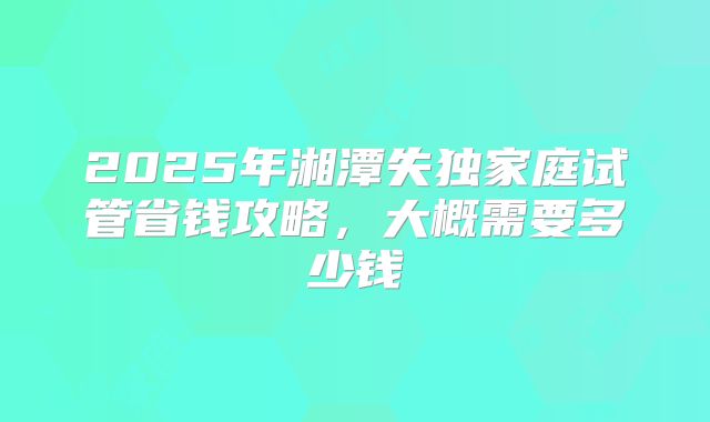 2025年湘潭失独家庭试管省钱攻略，大概需要多少钱