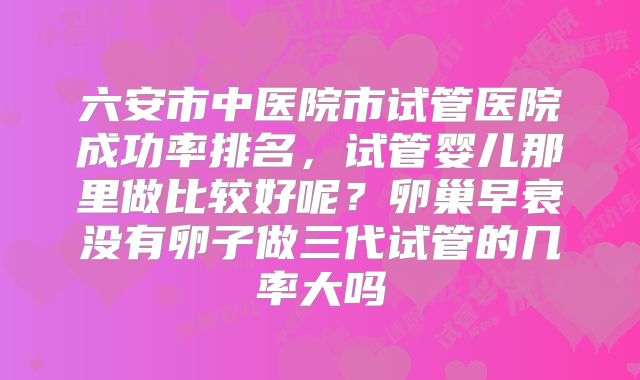 六安市中医院市试管医院成功率排名,试管婴儿那里做比较好呢?卵巢早衰没有卵子做三代试管的几率大吗