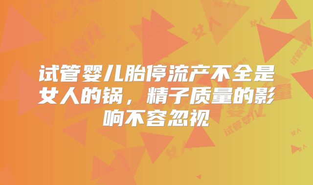 试管婴儿胎停流产不全是女人的锅，精子质量的影响不容忽视