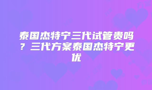泰国杰特宁三代试管贵吗？三代方案泰国杰特宁更优