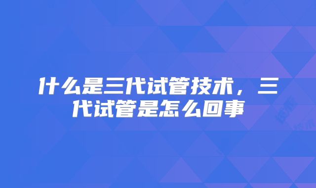 什么是三代试管技术，三代试管是怎么回事