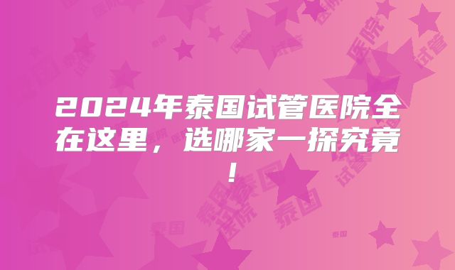 2024年泰国试管医院全在这里，选哪家一探究竟！