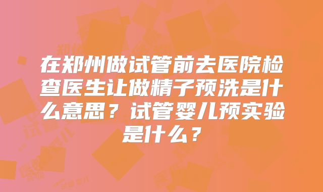 在郑州做试管前去医院检查医生让做精子预洗是什么意思?试管婴儿预实验是什么?