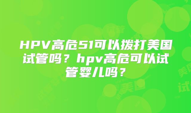 HPV高危51可以拨打美国试管吗？hpv高危可以试管婴儿吗？