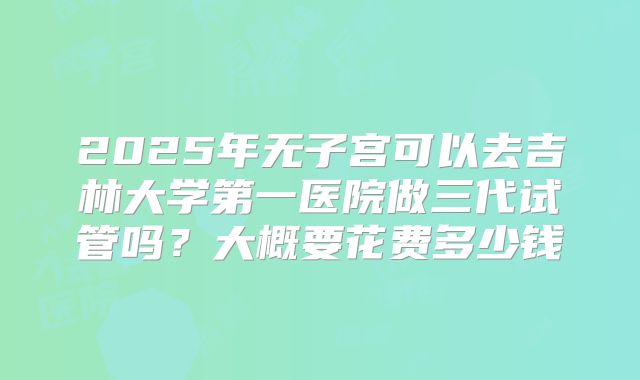 2025年无子宫可以去吉林大学第一医院做三代试管吗?大概要花费多少钱