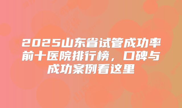 2025山东省试管成功率前十医院排行榜，口碑与成功案例看这里