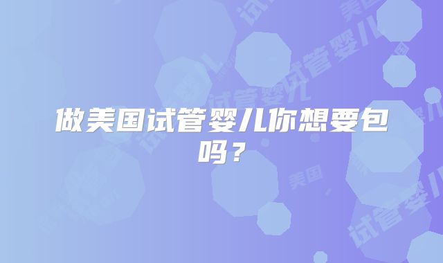 做美国试管婴儿你想要包吗？