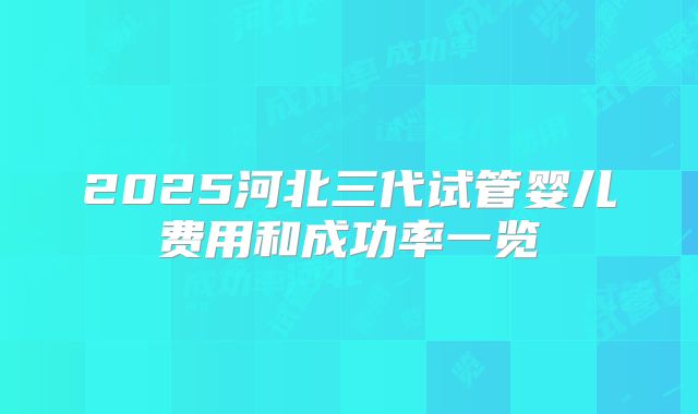 2025河北三代试管婴儿费用和成功率一览
