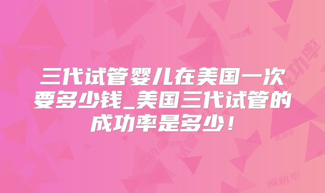 三代试管婴儿在美国一次要多少钱_美国三代试管的成功率是多少！