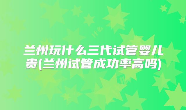兰州玩什么三代试管婴儿贵(兰州试管成功率高吗)