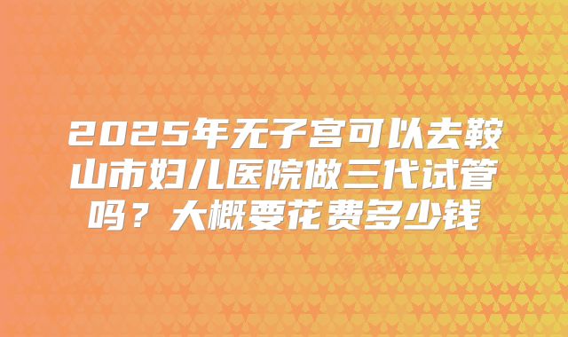 2025年无子宫可以去鞍山市妇儿医院做三代试管吗？大概要花费多少钱