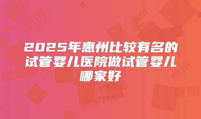 2025年惠州比较有名的试管婴儿医院做试管婴儿哪家好