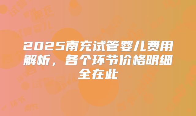 2025南充试管婴儿费用解析，各个环节价格明细全在此