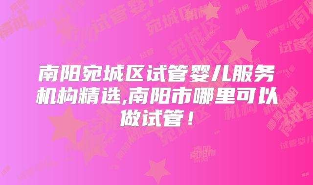 南阳宛城区试管婴儿服务机构精选,南阳市哪里可以做试管！