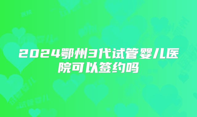 2024鄂州3代试管婴儿医院可以签约吗