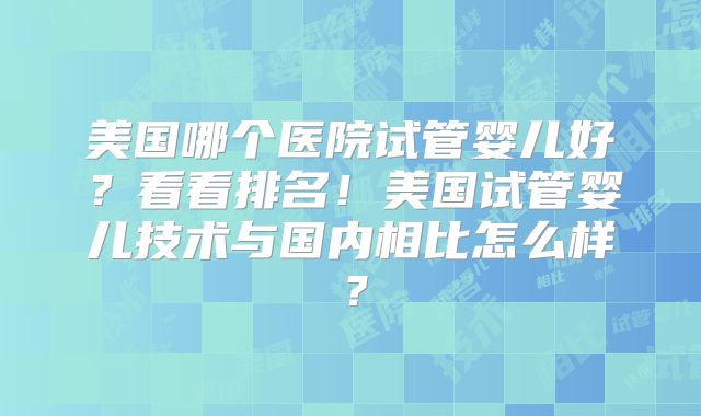 美国哪个医院试管婴儿好？看看排名！美国试管婴儿技术与国内相比怎么样？