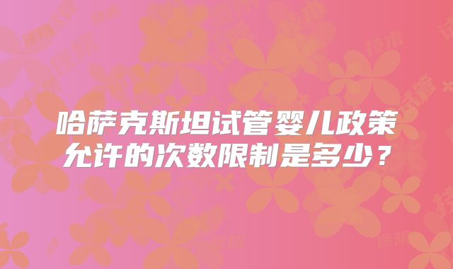 哈萨克斯坦试管婴儿政策允许的次数限制是多少？