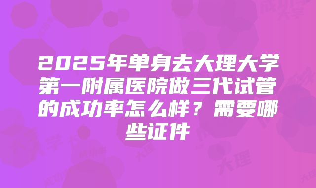 2025年单身去大理大学第一附属医院做三代试管的成功率怎么样？需要哪些证件