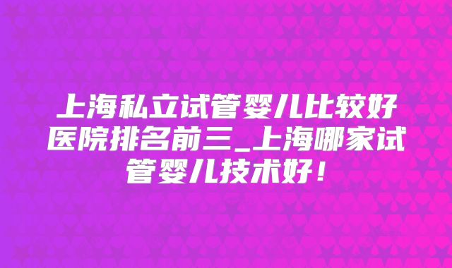 上海私立试管婴儿比较好医院排名前三_上海哪家试管婴儿技术好！