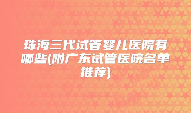 珠海三代试管婴儿医院有哪些(附广东试管医院名单推荐)