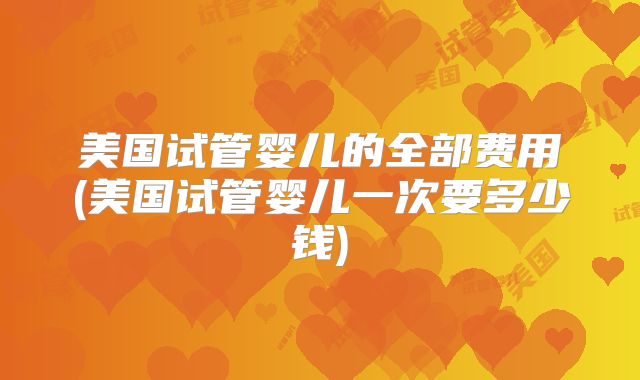 美国试管婴儿的全部费用(美国试管婴儿一次要多少钱)