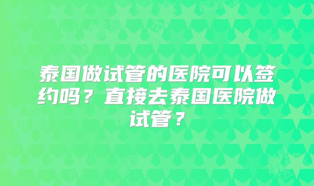 泰国做试管的医院可以签约吗？直接去泰国医院做试管？