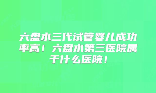 六盘水三代试管婴儿成功率高！六盘水第三医院属于什么医院！