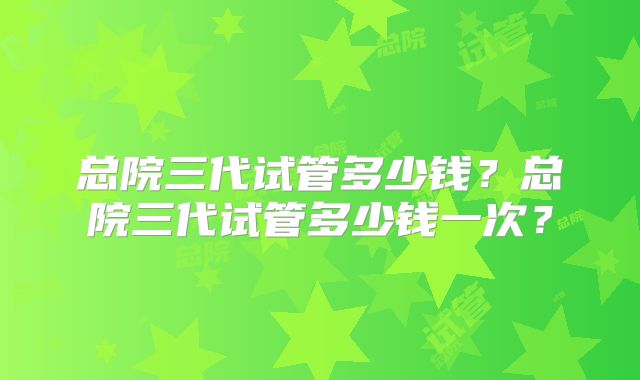 总院三代试管多少钱?总院三代试管多少钱一次?