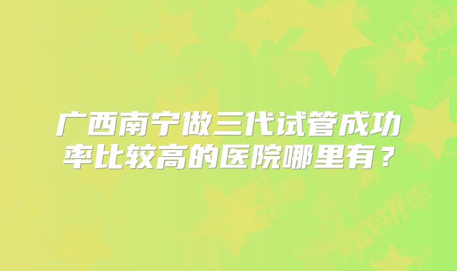 广西南宁做三代试管成功率比较高的医院哪里有？