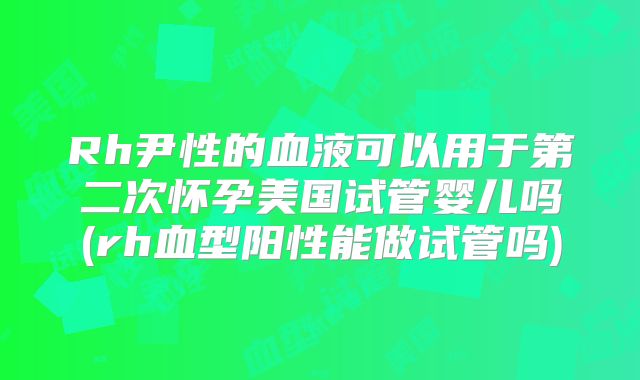 Rh尹性的血液可以用于第二次怀孕美国试管婴儿吗(rh血型阳性能做试管吗)