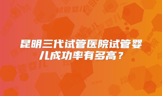 昆明三代试管医院试管婴儿成功率有多高？