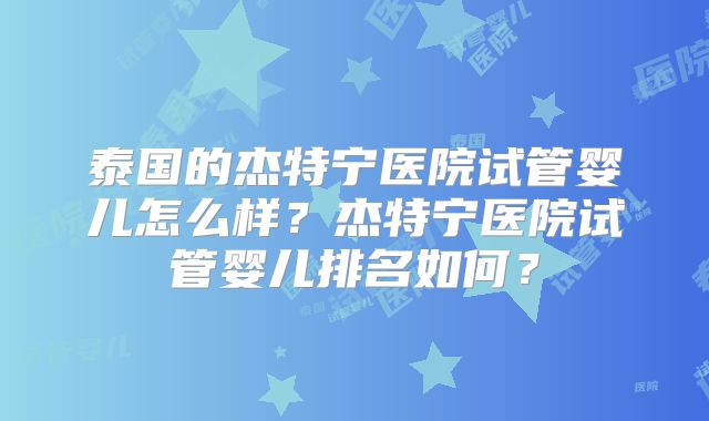 泰国的杰特宁医院试管婴儿怎么样？杰特宁医院试管婴儿排名如何？