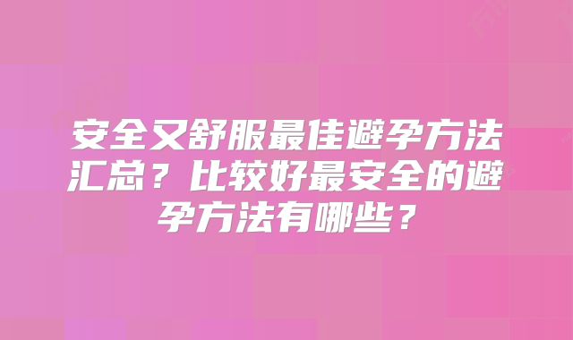 安全又舒服最佳避孕方法汇总?比较好最安全的避孕方法有哪些?