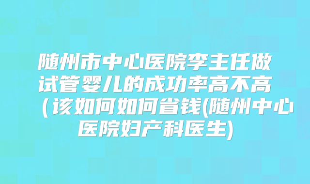 随州市中心医院李主任做试管婴儿的成功率高不高（该如何如何省钱(随州中心医院妇产科医生)