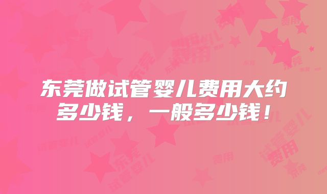 东莞做试管婴儿费用大约多少钱,一般多少钱!