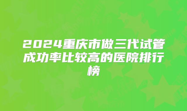 2024重庆市做三代试管成功率比较高的医院排行榜