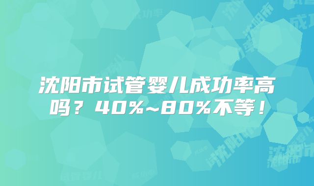 沈阳市试管婴儿成功率高吗？40%~80%不等！