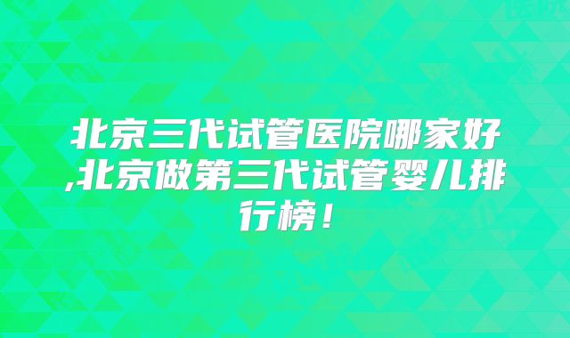 北京三代试管医院哪家好,北京做第三代试管婴儿排行榜!