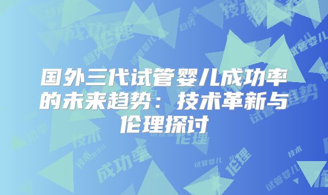 国外三代试管婴儿成功率的未来趋势:技术革新与伦理探讨