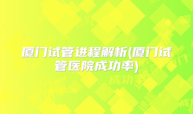 厦门试管进程解析(厦门试管医院成功率)