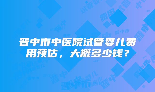晋中市中医院试管婴儿费用预估，大概多少钱？