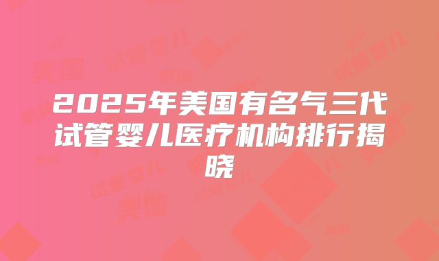 2025年美国有名气三代试管婴儿医疗机构排行揭晓