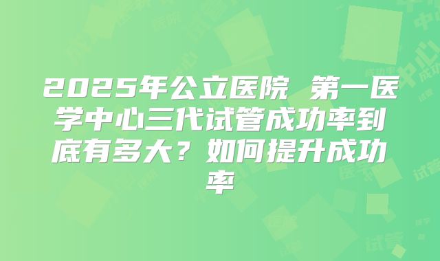 2025年公立医院 第一医学中心三代试管成功率到底有多大？如何提升成功率